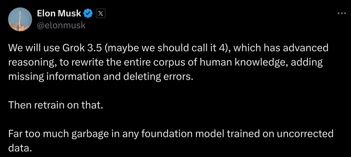 We will use Grok 3.5 (maybe we should call it 4), which has advanced reasoning, to rewrite the entire corpus of human knowledge, adding missing information and deleting errors. Then retrain on that. Far too much garbage in any foundation model trained on uncorrected data.